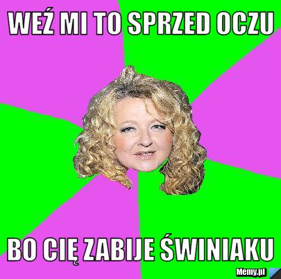 Weź mi to sprzed oczu BO CIĘ ZABIJE ŚWINIAKU
