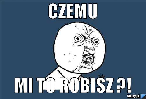 CZEMU MI TO ROBISZ ?!