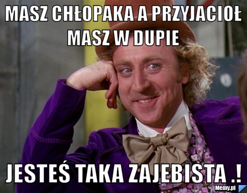 Masz chłopaka a przyjacioł masz w dupie  Jesteś taka zajebista .!