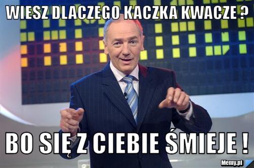Wiesz dlaczego kaczka kwacze ?  Bo się z ciebie śmieje ! 