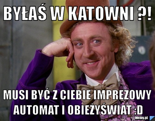 Byłaś w Katowni ?! Musi być z Ciebie imprezowy automat i obieżyświat :D