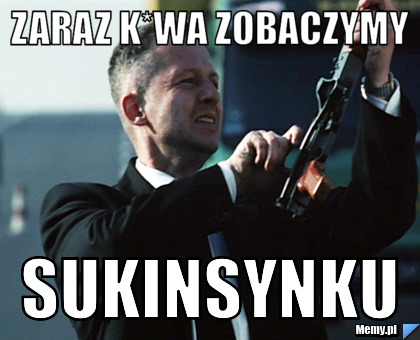 Zaraz k*wa zobaczymy sukinsynku