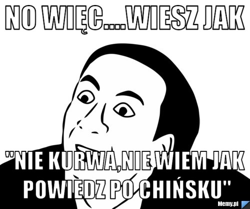 No więc....wiesz jak  "nie kurwa,nie wiem jak powiedz po Chińsku"