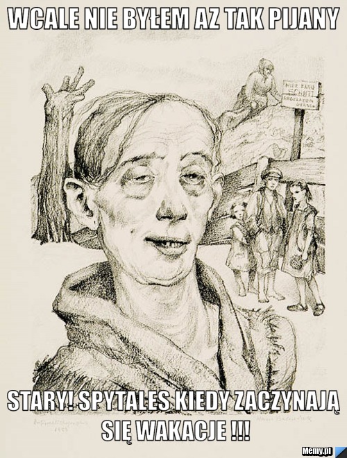 Wcale nie byłem az tak pijany Stary! Spytales kiedy zaczynają się wakacje !!!