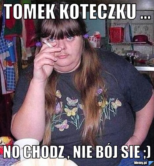 Tomek Koteczku ... No chodz , nie bój sie ;)