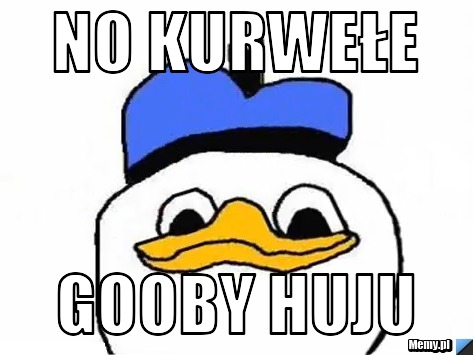 No kurwełe gooby huju