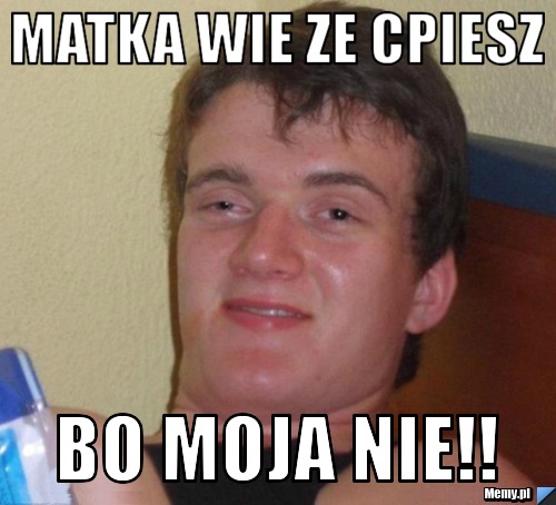 Matka wie ze cpiesz Bo moja nie!!