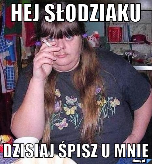 Hej słodziaku  dzisiaj śpisz u mnie