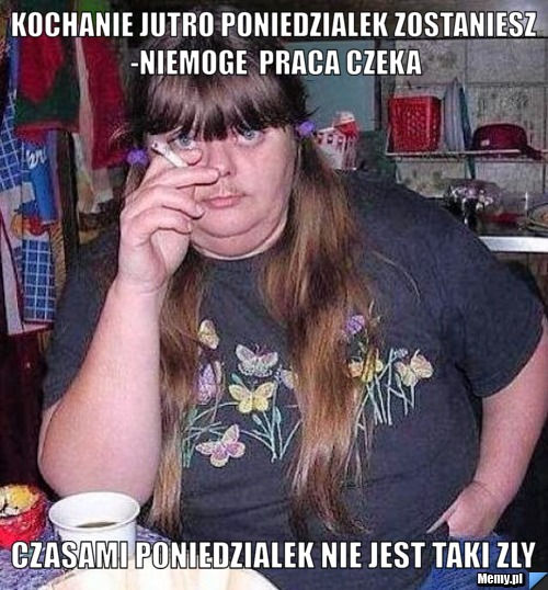 Kochanie jutro poniedzialek zostaniesz -niemoge  praca czeka czasami poniedzialek nie jest taki zly