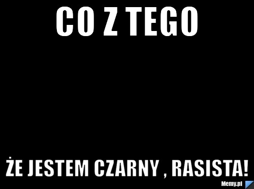 Co z tego że jestem czarny , rasista!