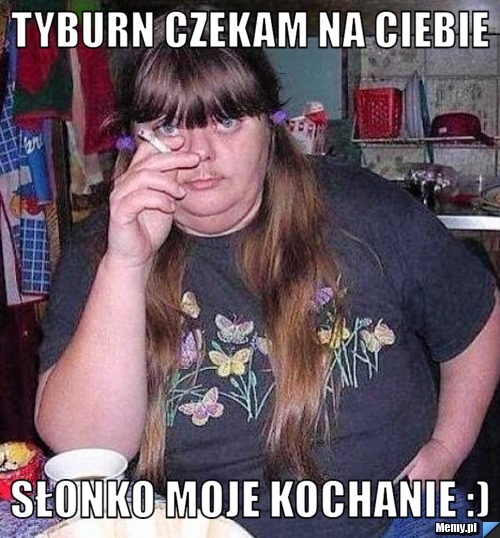 TYBURN CZEKAM NA CIEBIE SŁONKO MOJE KOCHANIE :)