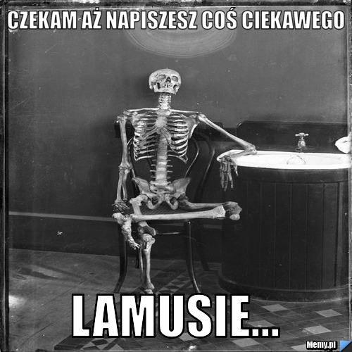 CZEKAM AŻ NAPISZESZ COŚ CIEKAWEGO LAMUSIE...