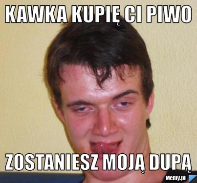 KAWKA KUPIĘ CI PIWO ZOSTANIESZ MOJĄ DUPĄ 