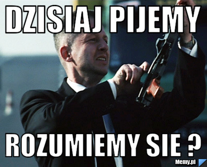 Dzisiaj pijemy  rozumiemy sie ? 