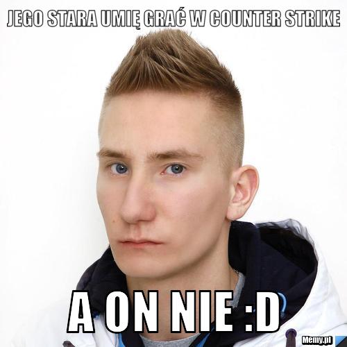 Jego stara umię grać w counter strike A on NIE :D