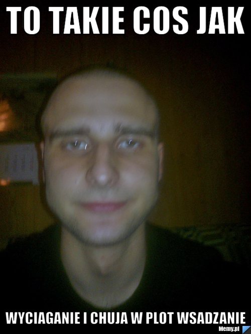 TO TAKIE COS JAK  WYCIAGANIE I CHUJA W PLOT WSADZANIE
