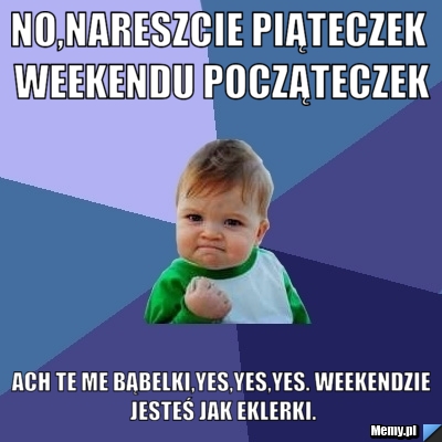 No,nareszcie piąteczek weekendu począteczek Ach te me bąbelki,yes,yes,yes. Weekendzie jesteś jak eklerki.