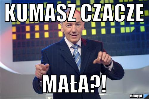 Kumasz czacze mała?!
