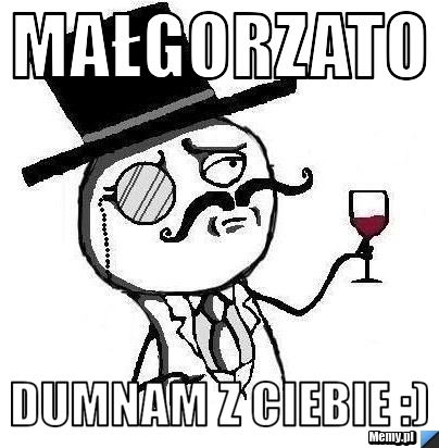 Małgorzato Dumnam z Ciebie :)