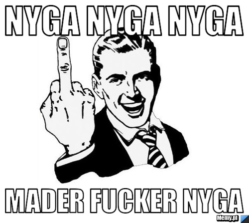 Nyga nyga nyga mader fucker nyga