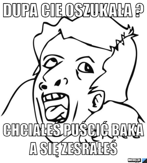 Dupa cie oszukała ? chciałeś puścić bąka a się zesrałeś 
