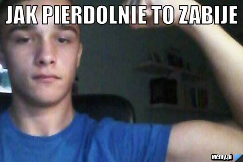 JAK PIERDOLNIE TO ZABIJE - Memy.pl