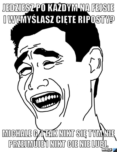 Jedziesz po każdym na fejsie i wymyślasz cięte riposty? Michale G. i tak nikt się tym nie przejmuje i nikt cie nie lubi. 
