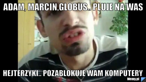 Adam, Marcin,globus.. pluje na was hejterzyki.. pozablokuje wam komputery