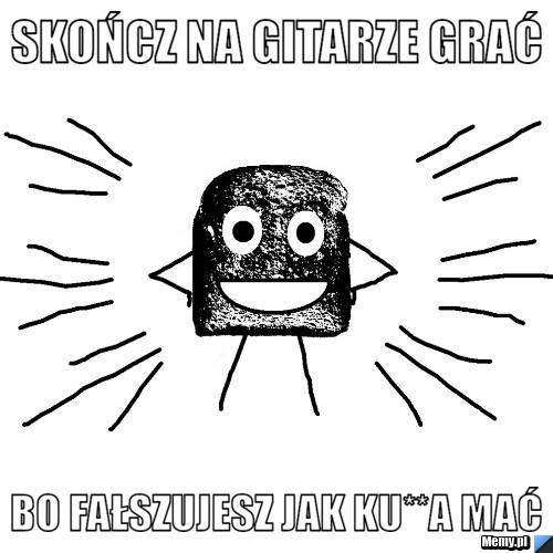 Skończ na gitarze grać Bo fałszujesz jak ku**a mać