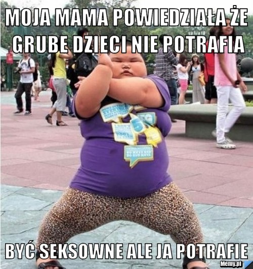 Moja mama powiedziała że grube dzieci nie potrafia  być seksowne ale ja potrafie