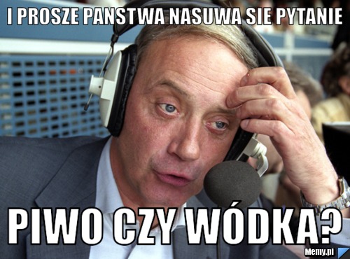 I prosze panstwa nasuwa sie pytanie piwo czy wódka?