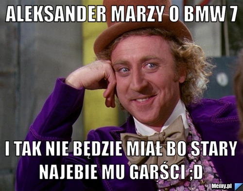 Aleksander marzy o BMW 7 i tak nie będzie miał bo stary najebie mu garści ;D 