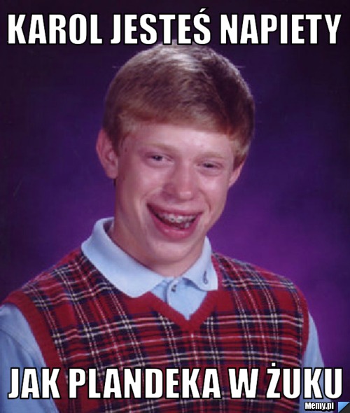 Karol jesteś napiety jak plandeka w żuku