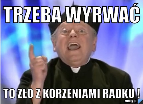 Trzeba wyrwać  to zło z korzeniami Radku !