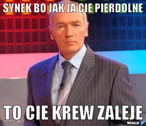 SYnek bo jak ja cie pierdolne to cie krew zaleje