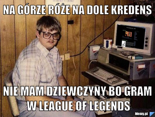 Na górze róże na dole kredens nie mam dziewczyny bo gram w league of legends