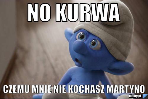 No kurwa czemu mnie nie kochasz martyno