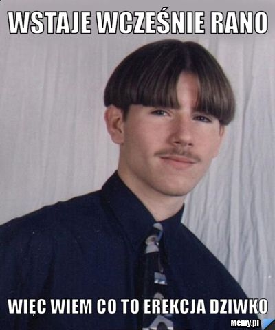 Wstaje wcześnie rano więc wiem co to erekcja dziwko