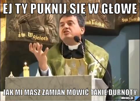 Ej ty puknij się w głowe jak mi masz zamian mówić takie durnoty