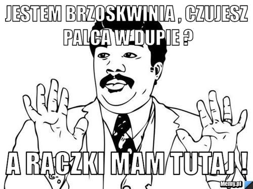 Jestem Brzoskwinia , czujesz palca w dupie ? A rączki mam tutaj !