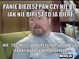 Panie bieżesz pan czy nie bo jak nie biresz to ja biere nie , to chój ci w dupe ferdasu dupasu jebany kutasu w mordę jeża