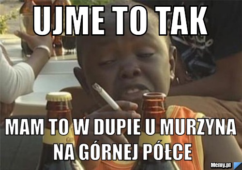Ujme to tak mam to w dupie u murzyna na górnej półce