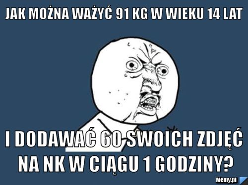 Jak można ważyć 91 kg w wieku 14 lat i dodawać 60 swoich zdjęć na nk w ciągu 1 godziny?
