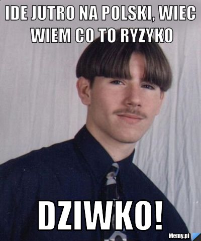 Ide jutro na polski, wiec wiem co to ryzyko dziwko!
