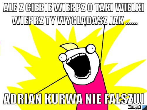 Ale z ciebie wierpz o taki wielki wieprz ty wyglądasz jak ...... ADRIAN KURWA NIE FAŁSZUJ