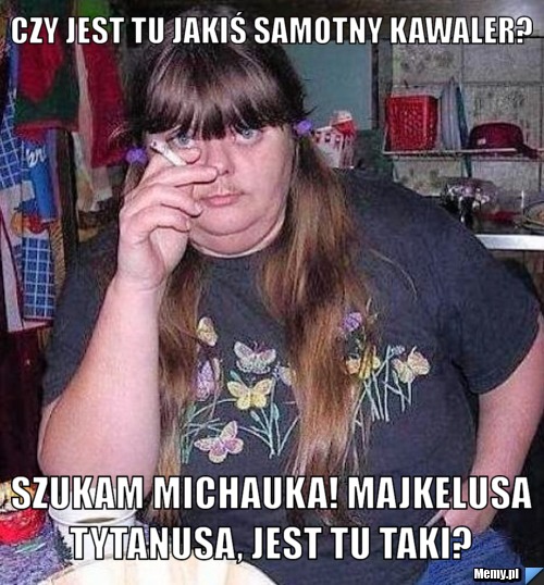 Czy jest tu jakiś samotny kawaler? Szukam Michauka! Majkelusa Tytanusa, jest tu taki? 