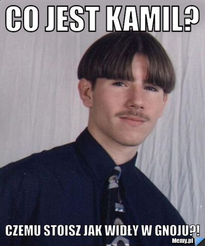 Co jest Kamil? Czemu stoisz jak widły w gnoju?!