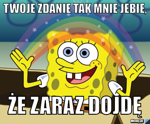 Twoje zdanie tak mnie jebie, że zaraz dojdę