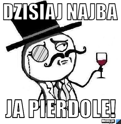 Dzisiaj najba ja pierdole!
