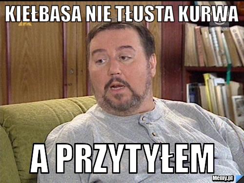 Kiełbasa nie tłusta kurwa a przytyłem 